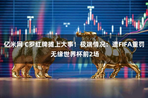 亿米网 C罗红牌摊上大事！极端情况：遭FIFA重罚 无缘世界杯前2场