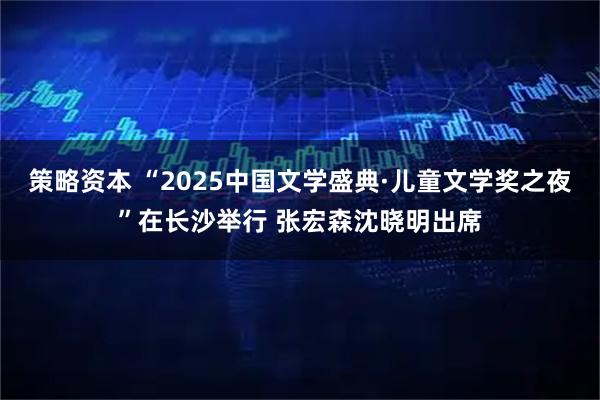 策略资本 “2025中国文学盛典·儿童文学奖之夜”在长沙举行 张宏森沈晓明出席