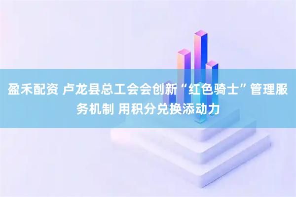 盈禾配资 卢龙县总工会会创新“红色骑士”管理服务机制 用积分兑换添动力