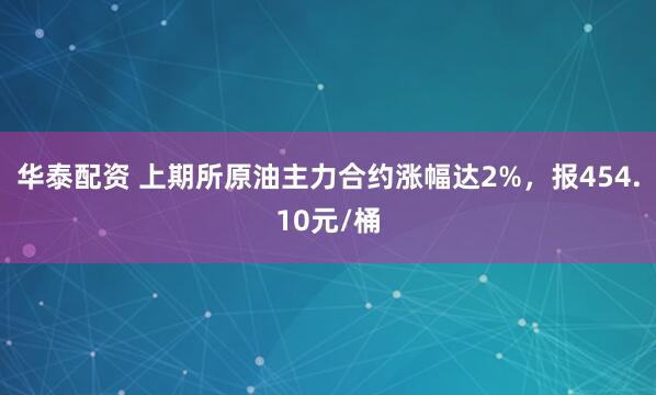 华泰配资 上期所原油主力合约涨幅达2%，报454.10元/桶