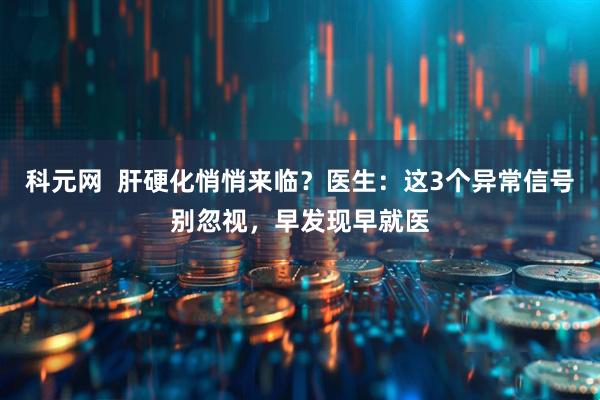 科元网  肝硬化悄悄来临？医生：这3个异常信号别忽视，早发现早就医