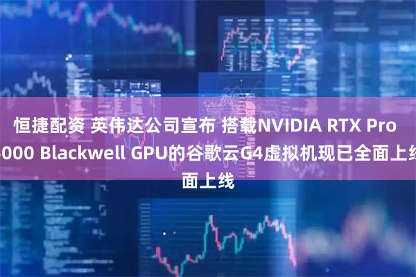 恒捷配资 英伟达公司宣布 搭载NVIDIA RTX Pro 6000 Blackwell GPU的谷歌云G4虚拟机现已全面上线