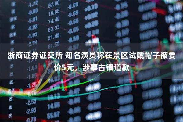 浙商证券证交所 知名演员称在景区试戴帽子被要价5元，涉事古镇道歉