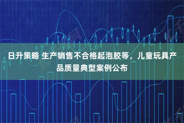 日升策略 生产销售不合格起泡胶等，儿童玩具产品质量典型案例公布