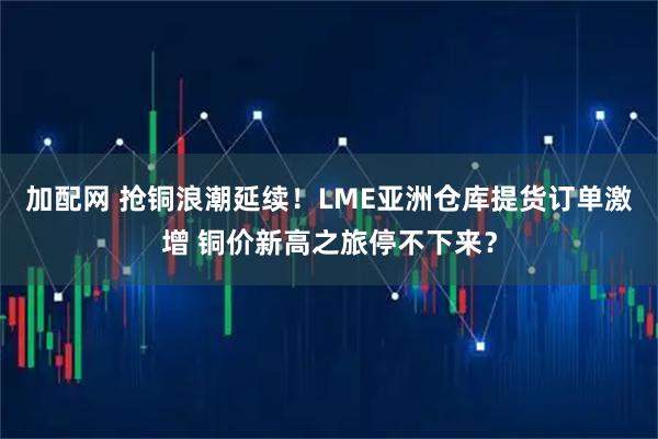 加配网 抢铜浪潮延续！LME亚洲仓库提货订单激增 铜价新高之旅停不下来？