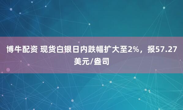 博牛配资 现货白银日内跌幅扩大至2%，报57.27美元/盎司