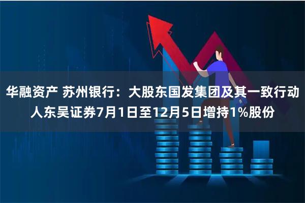 华融资产 苏州银行：大股东国发集团及其一致行动人东吴证券7月1日至12月5日增持1%股份