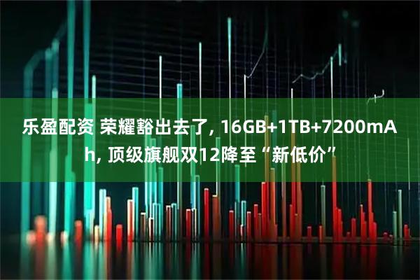 乐盈配资 荣耀豁出去了, 16GB+1TB+7200mAh, 顶级旗舰双12降至“新低价”