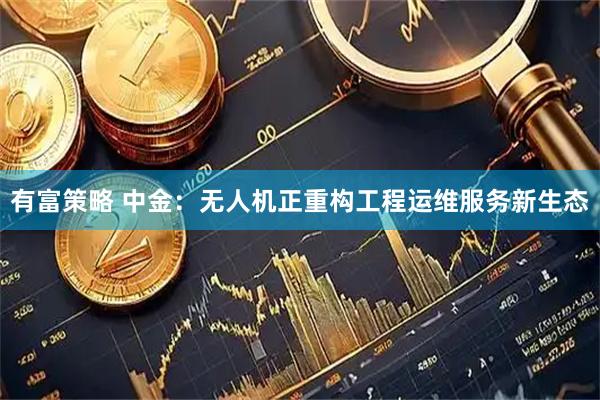 有富策略 中金：无人机正重构工程运维服务新生态