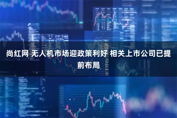 尚红网 无人机市场迎政策利好 相关上市公司已提前布局