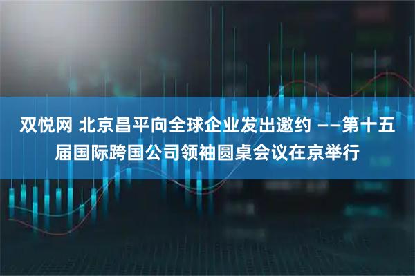 双悦网 北京昌平向全球企业发出邀约 ——第十五届国际跨国公司领袖圆桌会议在京举行