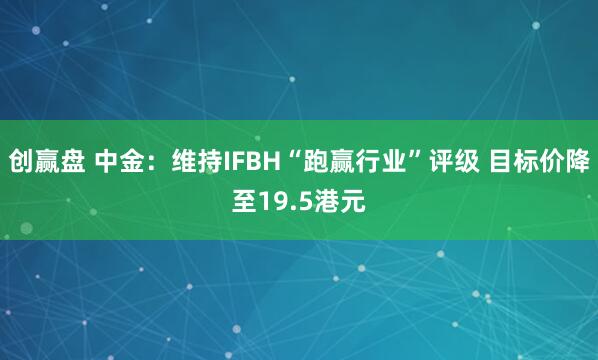 创赢盘 中金：维持IFBH“跑赢行业”评级 目标价降至19.5港元