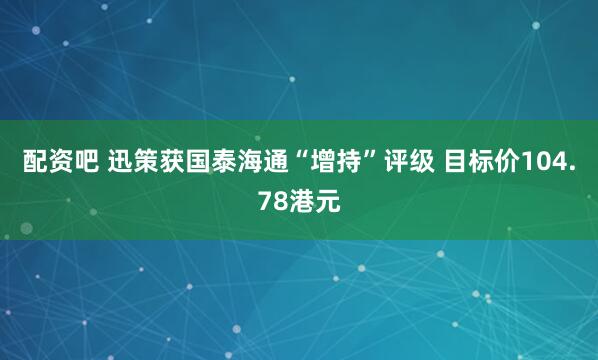 配资吧 迅策获国泰海通“增持”评级 目标价104.78港元