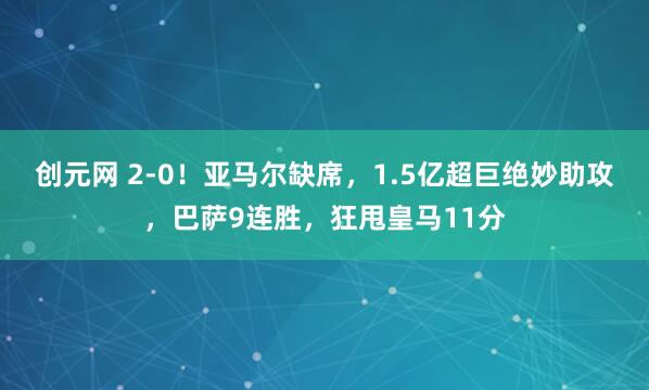 创元网 2-0！亚马尔缺席，1.5亿超巨绝妙助攻，巴萨9连胜，狂甩皇马11分