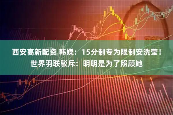 西安高新配资 韩媒：15分制专为限制安洗莹！世界羽联驳斥：明明是为了照顾她