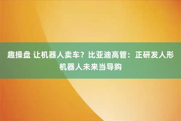 趣操盘 让机器人卖车？比亚迪高管：正研发人形机器人未来当导购